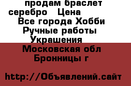 продам браслет серебро › Цена ­ 10 000 - Все города Хобби. Ручные работы » Украшения   . Московская обл.,Бронницы г.